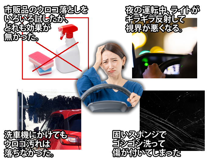 ・市販品のウロコ落としをいろいろ試したが、どれも効果が無かった。
・夜の運転中、ライトがギラギラ反射して視界が悪くなる。
・洗車機にかけてもウロコ汚れは落ちなかった。
・固いスポンジでゴシゴシ洗って傷が付いてしまった